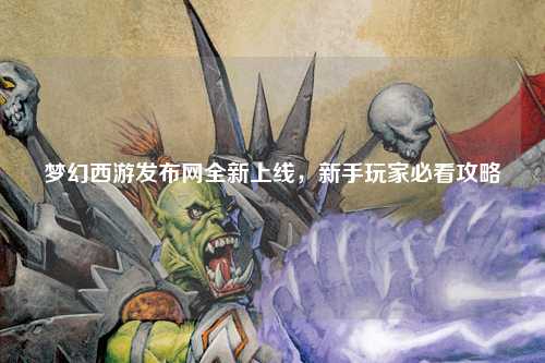 梦幻西游发布网全新上线,新手玩家必看攻略